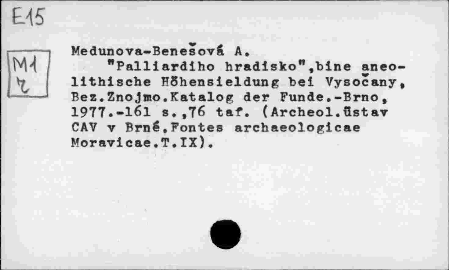 ﻿ЕЛ5
M-І 1
Medunova-Benesovâ А.
"Palllardiho hradisko”,bine aneo lithische HShensieldung bei Vysocany Bez.Znojmo.Katalog der Funde.-Brno, 1977.-161 s.,76 taf. (Archeol.üstav CAV V Brné.Fontes archaeologicae Moravicae.T.IX).